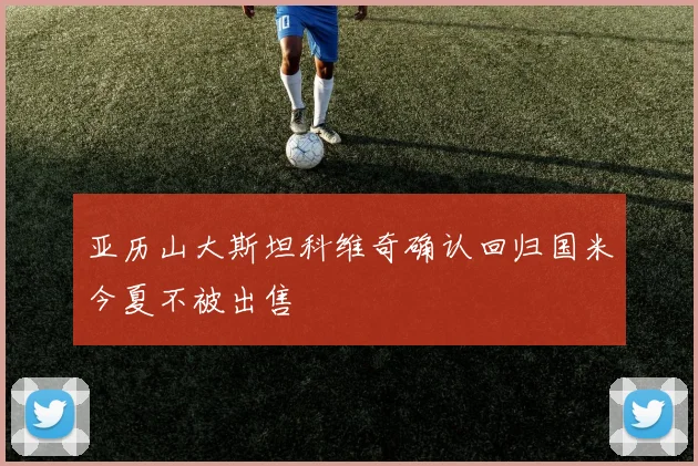 亚历山大斯坦科维奇确认回归国米今夏不被出售