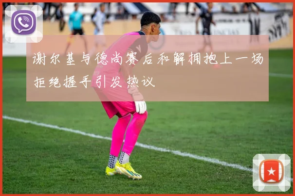 谢尔基与德尚赛后和解拥抱上一场拒绝握手引发热议
