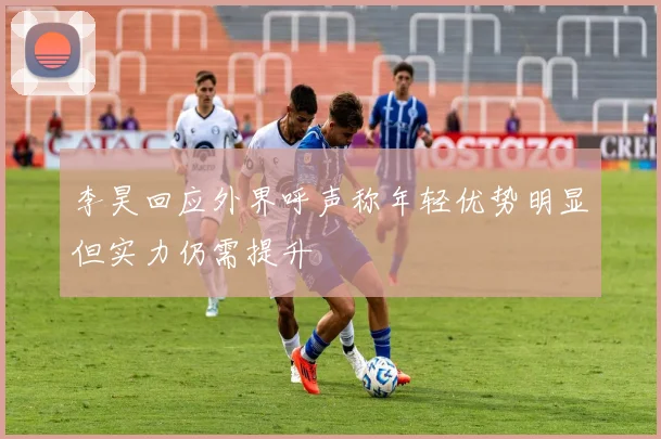 李昊回应外界呼声称年轻优势明显但实力仍需提升