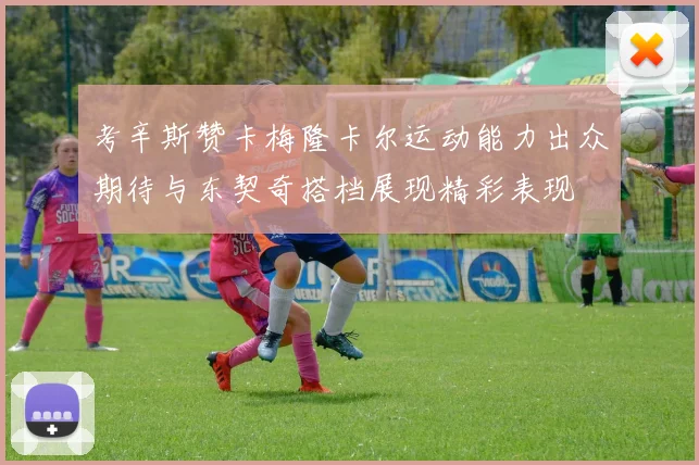 考辛斯赞卡梅隆卡尔运动能力出众期待与东契奇搭档展现精彩表现