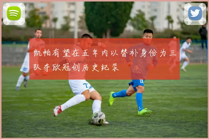 凯帕有望在五年内以替补身份为三队夺欧冠创历史纪录