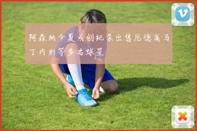 阿森纳今夏或创纪录出售厄德高马丁内利等多名球星