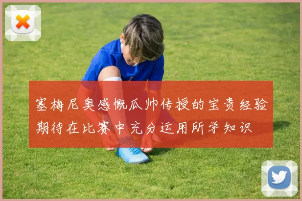 塞梅尼奥感慨瓜帅传授的宝贵经验期待在比赛中充分运用所学知识