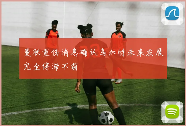 曼联重伤消息确认乌加特未来发展完全停滞不前
